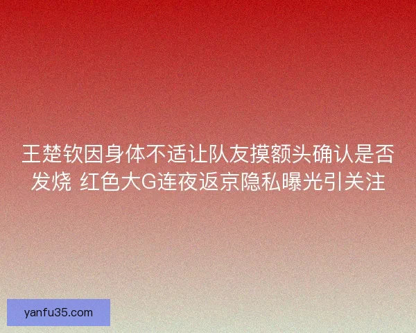 王楚钦因身体不适让队友摸额头确认是否发烧 红色大G连夜返京隐私曝光引关注