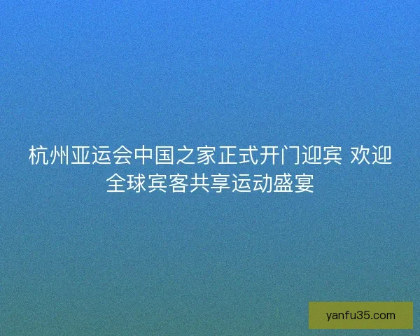杭州亚运会中国之家正式开门迎宾 欢迎全球宾客共享运动盛宴 杭州亚运会中国之家正式开门迎宾 欢迎全球宾客共享运动盛宴
