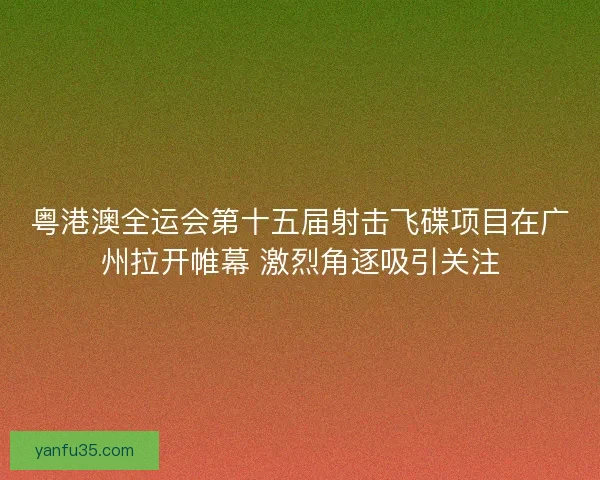 粤港澳全运会第十五届射击飞碟项目在广州拉开帷幕 激烈角逐吸引关注