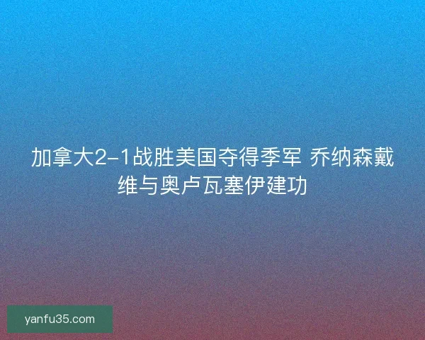 加拿大2-1战胜美国夺得季军 乔纳森戴维与奥卢瓦塞伊建功 加拿大2-1战胜美国夺得季军 乔纳森戴维与奥卢瓦塞伊建功