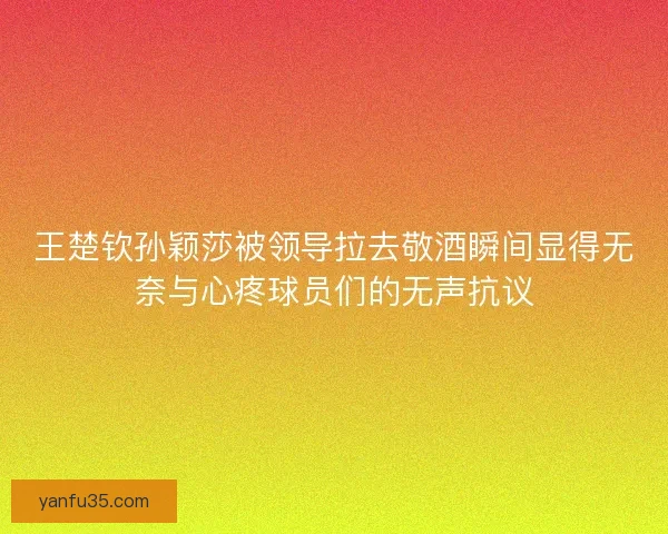 王楚钦孙颖莎被领导拉去敬酒瞬间显得无奈与心疼球员们的无声抗议 王楚钦孙颖莎被领导拉去敬酒瞬间显得无奈与心疼球员们的无声抗议