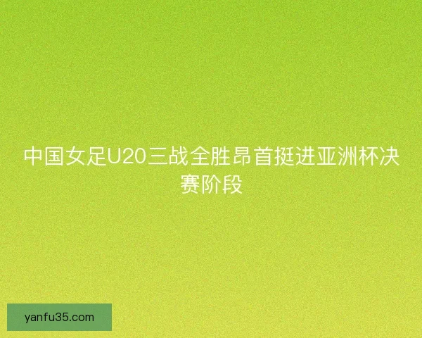 中国女足U20三战全胜昂首挺进亚洲杯决赛阶段