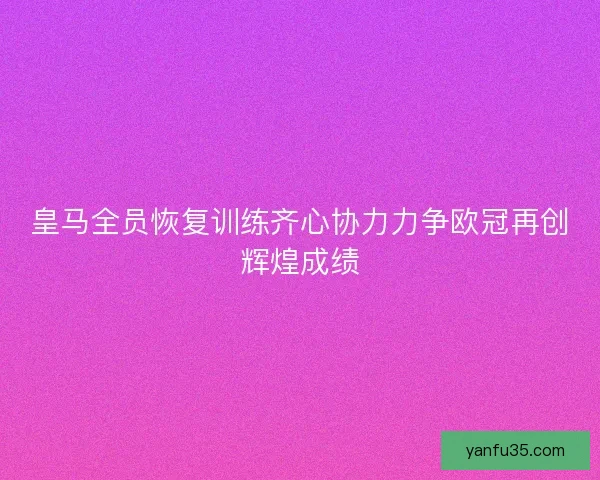 皇马全员恢复训练齐心协力力争欧冠再创辉煌成绩 皇马全员恢复训练齐心协力力争欧冠再创辉煌成绩