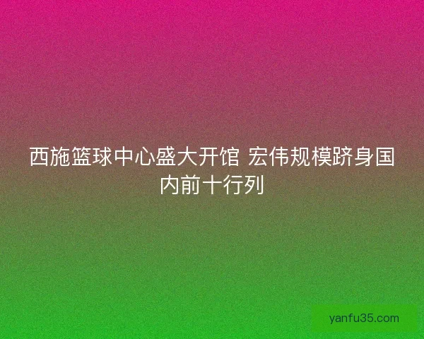 西施篮球中心盛大开馆 宏伟规模跻身国内前十行列