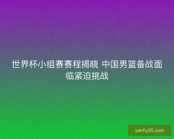 世界杯小组赛赛程揭晓 中国男篮备战面临紧迫挑战 世界杯小组赛赛程揭晓 中国男篮备战面临紧迫挑战