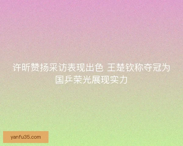 许昕赞扬采访表现出色 王楚钦称夺冠为国乒荣光展现实力