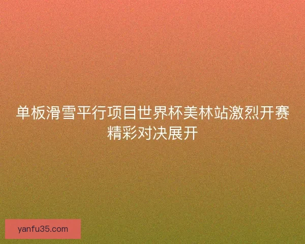 单板滑雪平行项目世界杯美林站激烈开赛精彩对决展开