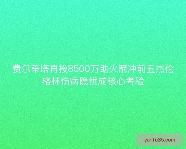 费尔蒂塔再投8500万助火箭冲前五杰伦格林伤病隐忧成核心考验