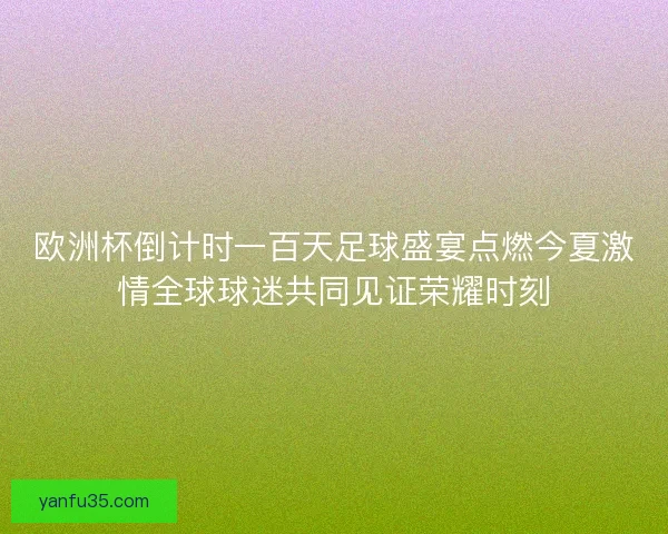 欧洲杯倒计时一百天足球盛宴点燃今夏激情全球球迷共同见证荣耀时刻