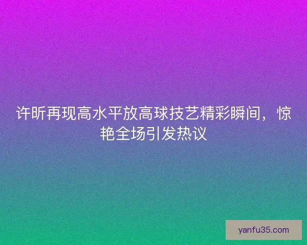 许昕再现高水平放高球技艺精彩瞬间，惊艳全场引发热议