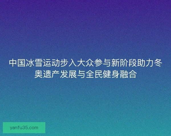中国冰雪运动步入大众参与新阶段助力冬奥遗产发展与全民健身融合 中国冰雪运动步入大众参与新阶段助力冬奥遗产发展与全民健身融合